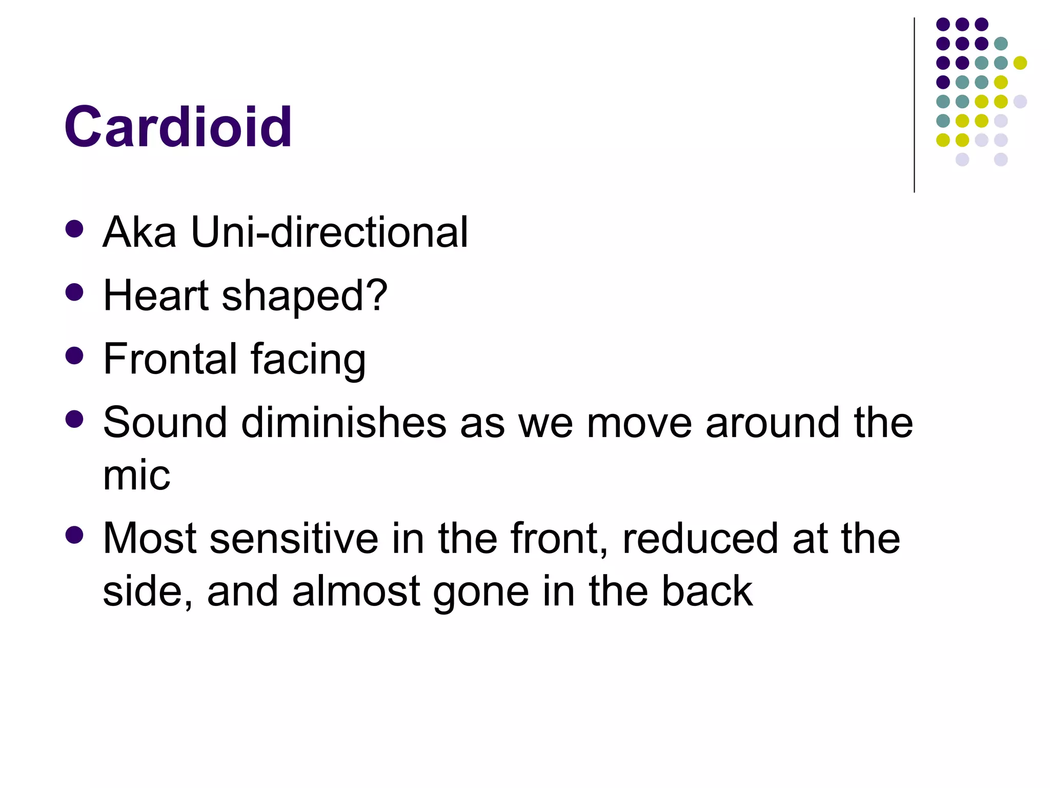 Cardioid Aka Uni-directional Heart shaped? Frontal facing Sound diminishes as we move around the mic Most sensitive in the front, reduced at the side, and almost gone in the back 