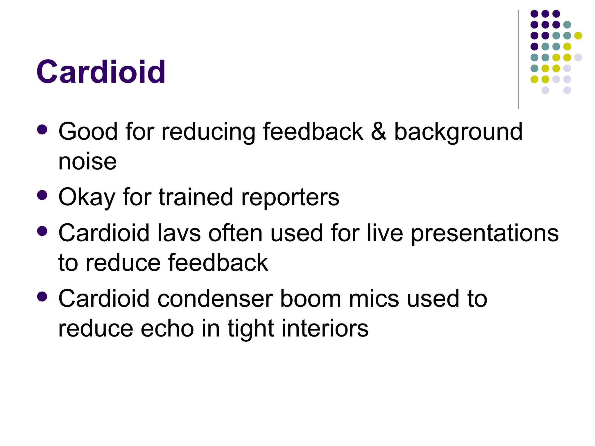 Cardioid Good for reducing feedback & background noise Okay for trained reporters Cardioid lavs often used for live presentations to reduce feedback Cardioid condenser boom mics used to reduce echo in tight interiors 