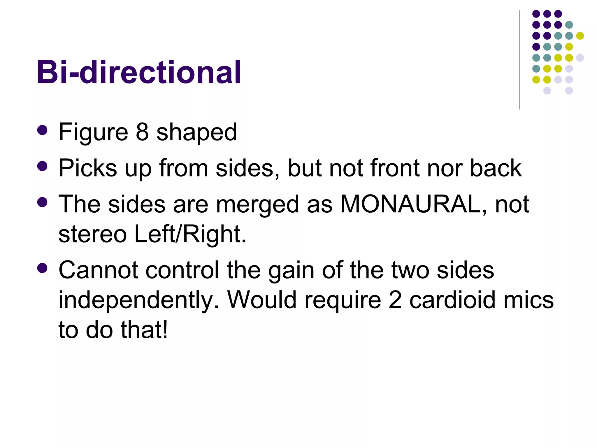 Bi-directional Figure 8 shaped Picks up from sides, but not front nor back The sides are merged as MONAURAL, not stereo Left/Right. Cannot control the gain of the two sides independently. Would require 2 cardioid mics to do that! 