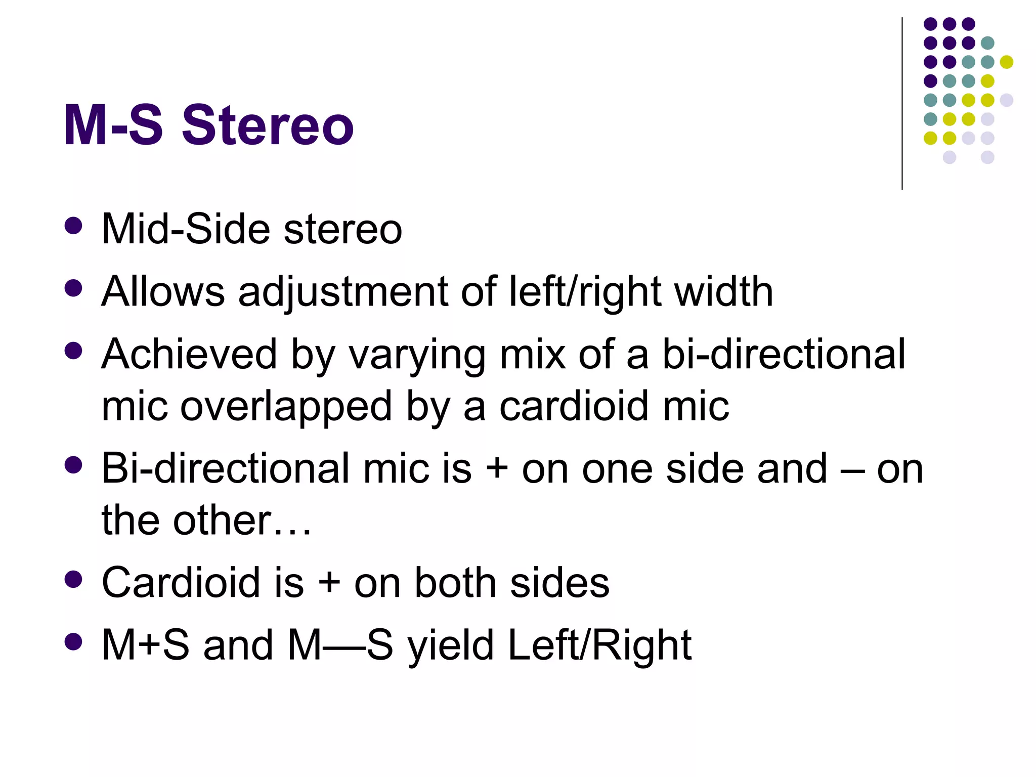 M-S Stereo Mid-Side stereo Allows adjustment of left/right width Achieved by varying mix of a bi-directional mic overlapped by a cardioid mic Bi-directional mic is + on one side and – on the other… Cardioid is + on both sides M+S and M—S yield Left/Right 