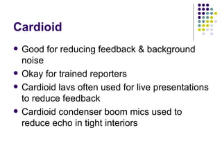 Cardioid Good for reducing feedback & background noise Okay for trained reporters Cardioid lavs often used for live presentations to reduce feedback Cardioid condenser boom mics used to reduce echo in tight interiors 