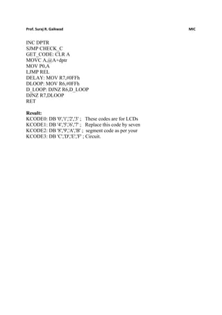 Prof. Suraj R. Gaikwad MIC
INC DPTR
SJMP CHECK_C
GET_CODE: CLR A
MOVC A,@A+dptr
MOV P0,A
LJMP REL
DELAY: MOV R7,#0FFh
DLOOP: MOV R6,#0FFh
D_LOOP: DJNZ R6,D_LOOP
DJNZ R7,DLOOP
RET
Result:
KCODE0: DB '0','1','2','3' ; These codes are for LCDs
KCODE1: DB '4','5','6','7' ; Replace this code by seven
KCODE2: DB '8','9','A','B' ; segment code as per your
KCODE3: DB 'C','D','E','F' ; Circuit.
 