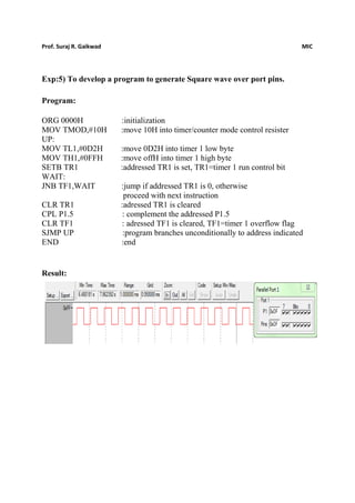 Prof. Suraj R. Gaikwad MIC
Exp:5) To develop a program to generate Square wave over port pins.
Program:
ORG 0000H :initialization
MOV TMOD,#10H :move 10H into timer/counter mode control resister
UP:
MOV TL1,#0D2H :move 0D2H into timer 1 low byte
MOV TH1,#0FFH :move offH into timer 1 high byte
SETB TR1 :addressed TR1 is set, TR1=timer 1 run control bit
WAIT:
JNB TF1,WAIT :jump if addressed TR1 is 0, otherwise
proceed with next instruction
CLR TR1 :adressed TR1 is cleared
CPL P1.5 : complement the addressed P1.5
CLR TF1 : adressed TF1 is cleared, TF1=timer 1 overflow flag
SJMP UP :program branches unconditionally to address indicated
END :end
Result:
 