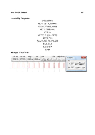 Prof. Suraj R. Gaikwad MIC
Assembly Program:
ORG 0000H
MOV DPTR, #8000H
UP:MOV DPL,#40H
MOV DPH,#40H
CLR A
MOVC A,@A+DPTR
SETB P1.5
WAIT:JNB P1.5,WAIT
CLR P1.5
SJMP UP
END
Output Waveform:
 