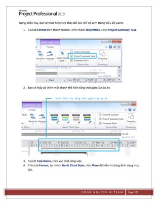 D O N G N G U Y E N & T E A M Page 102
Trong phần này, bạn sẽ thực hiện việc thay đổi các chế độ xem trong biểu đồ Gantt.
1. Tại tab Format trên thanh Ribbon, trên nhóm Show/Hide, click Project Summary Task.
2. Bạn sẽ thấy có thêm một thanh thể hiện tổng thời gian của dự án.
3. Tại cột Task Name, click vào một công việc.
4. Trên tab Format, tại nhóm Gantt Chart Style, click More để hiển thị bảng định dạng màu
sắc.
 