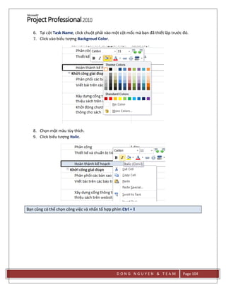 D O N G N G U Y E N & T E A M Page 104
6. Tại cột Task Name, click chuột phải vào một cột mốc mà bạn đã thiết lập trước đó.
7. Click vào biểu tượng Backgroud Color.
8. Chọn một màu tùy thích.
9. Click biểu tượng Italic.
Bạn cũng có thể chọn công việc và nhấn tổ hợp phím Ctrl + I
 