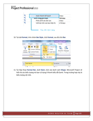 D O N G N G U Y E N & T E A M Page 105
10. Tại tab Format, trên nhóm Bar Style, click Format, sau đó click Bar.
11. Tại hộp thoại Format Bar, dưới Start, click vào danh sách Shape. Microsoft Project sẽ
hiển thị các biểu tượng mà bạn sử dụng ở thanh biểu đồ Gantt. Trong trường hợp này là
biểu tượng cột mốc.
 