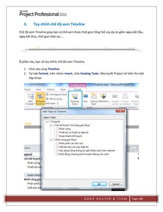 D O N G N G U Y E N & T E A M Page 108
II. Tùy chỉnh chế độ xem Timeline
Chế độ xem Timeline giúp bạn có thể xem được thời gian tổng thể của dự án gồm ngày bắt đầu,
ngày kết thúc, thời gian hiện tại….
Ở phần này, bạn sẽ tùy chỉnh chế độ xem Timeline.
1. Click vào vùng Timeline.
2. Tại tab Format, trên nhóm Insert, click Existing Tasks. Microsoft Project sẽ hiển thị một
hộp thoại.
 