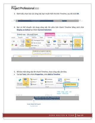 D O N G N G U Y E N & T E A M Page 109
3. Đánh dấu chọn vào các công việc bạn muốn hiển thị trên Timeline, sau đó click OK.
4. Bạn có thể chuyển nội dung công việc lên phía trên thanh Timeline bằng cách click
Display as Callout tại nhóm Current Selection.
5. Để đưa một công việc lên thanh Timeline, chọn công việc cần đưa.
6. Tại tab Task, trên nhóm Properties, click Add to Timeline
 