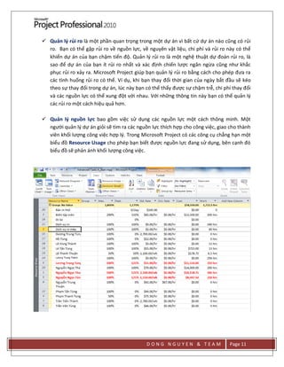 D O N G N G U Y E N & T E A M Page 11
 Quản lý rủi ro là một phần quan trọng trong một dự án vì bất cứ dự án nào cũng có rủi
ro. Bạn có thể gặp rủi ro về nguồn lực, về nguyên vật liệu, chi phí và rủi ro này có thể
khiến dự án của bạn chậm tiến độ. Quản lý rủi ro là một nghệ thuật dự đoán rủi ro, là
sao để dự án của bạn ít rủi ro nhất và xác định chiến lược ngăn ngừa cũng như khắc
phục rủi ro xảy ra. Microsoft Project giúp bạn quản lý rủi ro bằng cách cho phép đưa ra
các tình huống rủi ro có thể. Ví dụ, khi bạn thay đổi thời gian của ngày bắt đầu sẽ kéo
theo sự thay đổi trong dự án, lúc này bạn có thể thấy được sự chậm trễ, chi phí thay đổi
và các nguồn lực có thể xung đột với nhau. Với những thông tin này bạn có thể quản lý
các rủi ro một cách hiệu quả hơn.
 Quản lý nguồn lực bao gồm việc sử dụng các nguồn lực một cách thông minh. Một
người quản lý dự án giỏi sẽ tìm ra các nguồn lực thích hợp cho công việc, giao cho thành
viên khối lượng công việc hợp lý. Trong Microsoft Project có các công cụ chẳng hạn một
biểu đồ Resource Usage cho phép bạn biết được nguồn lực đang sử dụng, bên cạnh đó
biểu đồ sẽ phản ánh khối lượng công việc.
 