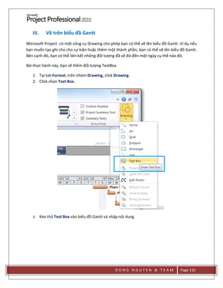 D O N G N G U Y E N & T E A M Page 110
III. Vẽ trên biểu đồ Gantt
Microsoft Project có một công cụ Drawing cho phép bạn có thể vẽ lên biểu đồ Gantt. Ví dụ nếu
bạn muốn tạo ghi chú cho sự kiện hoặc thêm một thành phần, bạn có thể vẽ lên biểu đồ Gantt.
Bên cạnh đó, bạn có thể liên kết những đối tượng đã vẽ đó đến một ngày cụ thể nào đó.
Bài thực hành này, bạn sẽ thêm đối tượng TextBox
1. Tại tab Format, trên nhóm Drawing, click Drawing.
2. Click chọn Text Box.
3. Kéo thả Text Box vào biểu đồ Gantt và nhập nội dung.
 