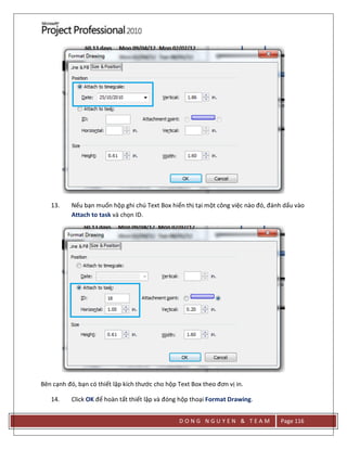 D O N G N G U Y E N & T E A M Page 116
13. Nếu bạn muốn hộp ghi chú Text Box hiển thị tại một công việc nào đó, đánh dấu vào
Attach to task và chọn ID.
Bên cạnh đó, bạn có thiết lập kích thước cho hộp Text Box theo đơn vị in.
14. Click OK để hoàn tất thiết lập và đóng hộp thoại Format Drawing.
 