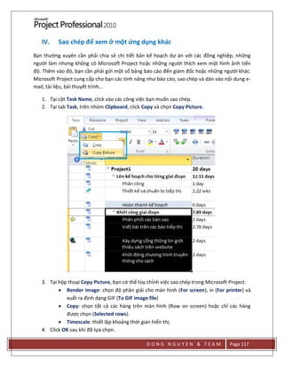 D O N G N G U Y E N & T E A M Page 117
IV. Sao chép để xem ở một ứng dụng khác
Bạn thường xuyên cần phải chia sẻ chi tiết bản kế hoạch dự án với các đồng nghiệp, những
người làm nhưng không có Microsoft Project hoặc những người thích xem một hình ảnh tiến
độ. Thêm vào đó, bạn cần phải gửi một số bảng báo cáo đến giám đốc hoặc những người khác.
Microsoft Project cung cấp cho bạn các tính năng như báo cáo, sao chép và dán vào nội dung e-
mail, tài liệu, bài thuyết trình…
1. Tại cột Task Name, click vào các công việc bạn muốn sao chép.
2. Tại tab Task, trên nhóm Clipboard, click Copy và chọn Copy Picture.
3. Tại hộp thoại Copy Picture, bạn có thể tùy chỉnh việc sao chép trong Microsoft Project.
 Render image: chọn độ phân giải cho màn hình (For screen), in (For printer) và
xuất ra định dạng GIF (To GIF image file)
 Copy: chọn tất cả các hàng trên màn hình (Row on screen) hoặc chỉ các hàng
được chọn (Selected rows).
 Timescale: thiết lập khoảng thời gian hiển thị.
4. Click OK sau khi đã lựa chọn.
 