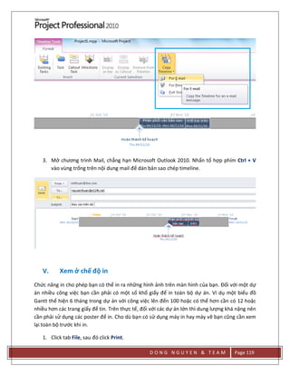 D O N G N G U Y E N & T E A M Page 119
3. Mở chương trình Mail, chẳng hạn Microsoft Outlook 2010. Nhấn tổ hợp phím Ctrl + V
vào vùng trống trên nội dung mail để dán bản sao chép timeline.
V. Xem ở chế độ in
Chức năng in cho phép bạn có thể in ra những hình ảnh trên màn hình của bạn. Đối với một dự
án nhiều công việc bạn cần phải có một số khổ giấy để in toàn bộ dự án. Ví dụ một biểu đồ
Gantt thể hiện 6 tháng trong dự án với công việc lên đến 100 hoặc có thể hơn cần có 12 hoặc
nhiều hơn các trang giấy để tin. Trên thực tế, đối với các dự án lớn thì dung lượng khá nặng nên
cần phải sử dụng các poster để in. Cho dù bạn có sử dụng máy in hay máy vẽ bạn cũng cần xem
lại toàn bộ trước khi in.
1. Click tab File, sau đó click Print.
 