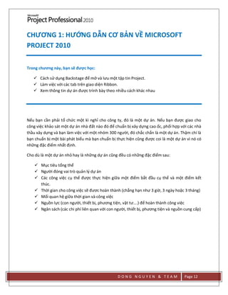 D O N G N G U Y E N & T E A M Page 12
CHƯƠNG 1: HƯỚNG DẪN CƠ BẢN VỀ MICROSOFT
PROJECT 2010
Trong chương này, bạn sẽ được học:
 Cách sử dụng Backstage để mở và lưu một tập tin Project.
 Làm việc với các tab trên giao diện Ribbon.
 Xem thông tin dự án được trình bày theo nhiều cách khác nhau
Nếu bạn cần phải tổ chức một kì nghỉ cho công ty, đó là một dự án. Nếu bạn được giao cho
công việc khảo sát một dự án nhà đất nào đó để chuẩn bị xây dựng cao ốc, phối hợp với các nhà
thầu xây dựng và bạn làm việc với một nhóm 300 người, đó chắc chắn là một dự án. Thậm chí là
bạn chuẩn bị một bài phát biểu mà bạn chuẩn bị thực hiện cũng được coi là một dự án vì nó có
những đặc điểm nhất định.
Cho dù là một dự án nhỏ hay là những dự án cũng đều có những đặc điểm sau:
 Mục tiêu tổng thể
 Người đóng vai trò quản lý dự án
 Các công việc cụ thể được thực hiện giữa một điểm bắt đầu cụ thể và một điểm kết
thúc.
 Thời gian cho công việc sẽ đươc hoàn thành (chẳng hạn như 3 giờ, 3 ngày hoặc 3 tháng)
 Mối quan hệ giữa thời gian và công việc
 Nguồn lực (con người, thiết bị, phương tiện, vật tư….) để hoàn thành công việc
 Ngân sách (các chi phí liên quan với con người, thiết bị, phương tiện và nguồn cung cấp)
 