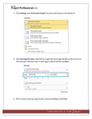 D O N G N G U Y E N & T E A M Page 121
3. Dưới Settings, chọn Print Entire Project. Tùy chọn này cho bạn in toàn bộ dự án.
4. Click Print Specific Dates. Mặc định là 2 ngày hiển thị là ngày bắt đầu và kết thúc dự án
theo kế hoạch. Nếu bạn muốn in theo ngày cụ thể có thể chọn tại Dates.
5. Để in Timeline, click vào vùng Timeline. Quay lại tab File và click Print.
 
