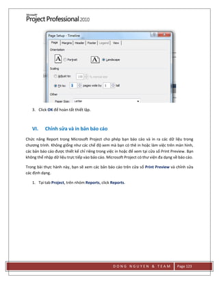 D O N G N G U Y E N & T E A M Page 123
3. Click OK để hoàn tất thiết lập.
VI. Chỉnh sửa và in bản báo cáo
Chức năng Report trong Microsoft Project cho phép bạn báo cáo và in ra các dữ liệu trong
chương trình. Không giống như các chế độ xem mà bạn có thê in hoặc làm việc trên màn hình,
các bản báo cáo được thiết kế chỉ riêng trong việc in hoặc để xem tại cửa sổ Print Preview. Bạn
không thể nhập dữ liệu trực tiếp vào báo cáo. Microsoft Project có thư viện đa dạng về báo cáo.
Trong bài thực hành này, bạn sẽ xem các bản báo cáo trên cửa sổ Print Preview và chỉnh sửa
các định dạng.
1. Tại tab Project, trên nhóm Reports, click Reports.
 