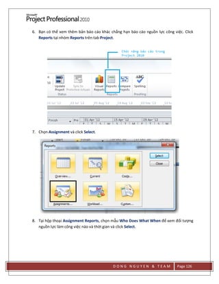 D O N G N G U Y E N & T E A M Page 126
6. Bạn có thể xem thêm bản báo cáo khác chẳng hạn báo cáo nguồn lực công việc. Click
Reports tại nhóm Reports trên tab Project.
7. Chọn Assignment và click Select.
8. Tại hộp thoại Assignment Reports, chọn mẫu Who Does What When để xem đối tượng
nguồn lực làm công việc nào và thời gian và click Select.
 