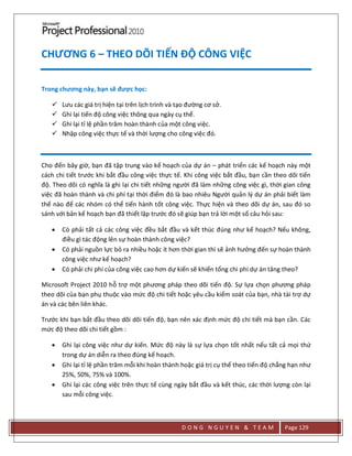 D O N G N G U Y E N & T E A M Page 129
CHƯƠNG 6 – THEO DÕI TIẾN ĐỘ CÔNG VIỆC
Trong chương này, bạn sẽ được học:
 Lưu các giá trị hiện tại trên lịch trình và tạo đường cơ sở.
 Ghi lại tiến độ công việc thông qua ngày cụ thể.
 Ghi lại tỉ lệ phần trăm hoàn thành của một công việc.
 Nhập công việc thực tế và thời lượng cho công việc đó.
Cho đến bây giờ, bạn đã tập trung vào kế hoạch của dự án – phát triển các kế hoạch này một
cách chi tiết trước khi bắt đầu công việc thực tế. Khi công việc bắt đầu, bạn cần theo dõi tiến
độ. Theo dõi có nghĩa là ghi lại chi tiết những người đã làm những công việc gì, thời gian công
việc đã hoàn thành và chi phí tại thời điểm đó là bao nhiêu Người quản lý dự án phải biết làm
thế nào để các nhóm có thể tiến hành tốt công việc. Thực hiện và theo dõi dự án, sau đó so
sánh với bản kế hoạch bạn đã thiết lập trước đó sẽ giúp bạn trả lời một số câu hỏi sau:
 Có phải tất cả các công việc đều bắt đầu và kết thúc đúng như kế hoạch? Nếu không,
điều gì tác động lên sự hoàn thành công việc?
 Có phải nguồn lực bỏ ra nhiều hoặc ít hơn thời gian thì sẽ ảnh hưởng đến sự hoàn thành
công việc như kế hoạch?
 Có phải chi phí của công việc cao hơn dự kiến sẽ khiến tổng chi phí dự án tăng theo?
Microsoft Project 2010 hỗ trợ một phương pháp theo dõi tiến độ. Sự lựa chọn phương pháp
theo dõi của bạn phụ thuộc vào mức độ chi tiết hoặc yêu cầu kiểm soát của bạn, nhà tài trợ dự
án và các bên liên khác.
Trước khi bạn bắt đầu theo dõi dõi tiến độ, bạn nên xác định mức độ chi tiết mà bạn cần. Các
mức độ theo dõi chi tiết gồm :
 Ghi lại công việc như dự kiến. Mức độ này là sự lựa chọn tốt nhất nếu tất cả mọi thứ
trong dự án diễn ra theo đúng kế hoạch.
 Ghi lại tỉ lệ phần trăm mỗi khi hoàn thành hoặc giá trị cụ thể theo tiến độ chẳng hạn như
25%, 50%, 75% và 100%.
 Ghi lại các công việc trên thực tế cùng ngày bắt đầu và kết thúc, các thời lượng còn lại
sau mỗi công việc.
 
