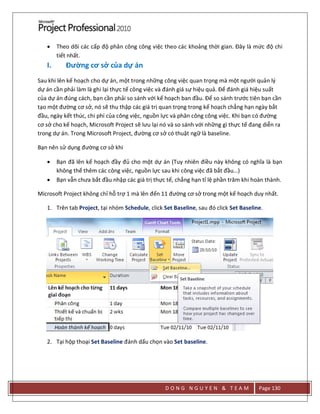 D O N G N G U Y E N & T E A M Page 130
 Theo dõi các cấp độ phân công công việc theo các khoảng thời gian. Đây là mức độ chi
tiết nhất.
I. Đường cơ sở của dự án
Sau khi lên kế hoạch cho dự án, một trong những công việc quan trọng mà một người quản lý
dự án cần phải làm là ghi lại thực tế công việc và đánh giá sự hiệu quả. Để đánh giá hiệu suất
của dự án đúng cách, bạn cần phải so sánh với kế hoạch ban đầu. Để so sánh trước tiên bạn cần
tạo một đường cơ sở, nó sẽ thu thập các giá trị quan trọng trong kế hoạch chẳng hạn ngày bắt
đầu, ngày kết thúc, chi phí của công việc, nguồn lực và phân công công việc. Khi bạn có đường
cơ sở cho kế hoạch, Microsoft Project sẽ lưu lại nó và so sánh với những gì thực tế đang diễn ra
trong dự án. Trong Microsoft Project, đường cơ sở có thuật ngữ là baseline.
Bạn nên sử dụng đường cơ sở khi
 Bạn đã lên kế hoạch đầy đủ cho một dự án (Tuy nhiên điều này không có nghĩa là bạn
không thể thêm các công việc, nguồn lực sau khi công việc đã bắt đầu…)
 Bạn vẫn chưa bắt đầu nhập các giá trị thực tế, chẳng hạn tỉ lệ phần trăm khi hoàn thành.
Microsoft Project không chỉ hỗ trợ 1 mà lên đến 11 đường cơ sở trong một kế hoạch duy nhất.
1. Trên tab Project, tại nhóm Schedule, click Set Baseline, sau đó click Set Baseline.
2. Tại hộp thoại Set Baseline đánh dấu chọn vào Set baseline.
 