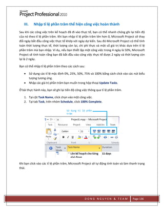 D O N G N G U Y E N & T E A M Page 136
III. Nhập tỉ lệ phần trăm thể hiện công việc hoàn thành
Sau khi các công việc trên kế hoạch đã đi vào thực tế, bạn có thể nhanh chóng ghi lại tiến độ
của nó theo tỉ lệ phần trăm. Khi bạn nhập tỉ lệ phần trăm lớn hơn 0, Microsoft Project sẽ thay
đổi ngày bắt đầu công việc thực tế khớp với ngày dự kiến. Sau đó Microsoft Project có thể tính
toán thời lượng thực tế, thời lượng còn lại, chi phí thực và một số giá trị khác dựa trên tỉ lệ
phần trăm mà bạn nhập. Ví dụ, nếu bạn thiết lập một công việc trong 4 ngày là 50%, Microsoft
Project sẽ tính toán rằng bạn đã bắt đầu vào công việc thực tế được 2 ngày và thời lượng còn
lại là 2 ngày.
Bạn có thể nhập tỉ lệ phần trăm theo các cách sau:
 Sử dụng các tỉ lệ mặc định 0%, 25%, 50%, 75% và 100% bằng cách click vào các nút biểu
tượng tương ứng.
 Nhập các giá trị phần trăm bạn muốn trong hộp thoại Update Tasks.
Ở bài thực hành này, bạn sẽ ghi lại tiến độ công việc thông qua tỉ lệ phần trăm.
1. Tại cột Task Name, click chọn vào một công việc.
2. Tại tab Task, trên nhóm Schedule, click 100% Complete.
Khi bạn click vào các tỉ lệ phần trăm, Microsoft Project sẽ tự động tính toán và làm thanh trạng
thái.
 