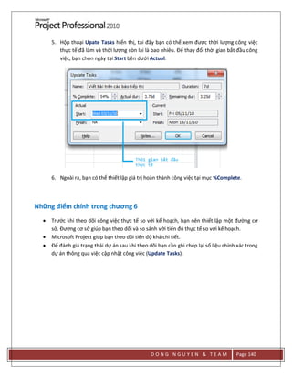 D O N G N G U Y E N & T E A M Page 140
5. Hộp thoại Upate Tasks hiển thị, tại đây bạn có thể xem được thời lượng công việc
thực tế đã làm và thời lượng còn lại là bao nhiêu. Để thay đổi thời gian bắt đầu công
việc, bạn chọn ngày tại Start bên dưới Actual.
6. Ngoài ra, bạn có thể thiết lập giá trị hoàn thành công việc tại mục %Complete.
Những điểm chính trong chương 6
 Trước khi theo dõi công việc thực tế so với kế hoạch, bạn nên thiết lập một đường cơ
sở. Đường cơ sở giúp bạn theo dõi và so sánh với tiến độ thực tế so với kế hoạch.
 Microsoft Project giúp bạn theo dõi tiến độ khá chi tiết.
 Để đánh giá trạng thái dự án sau khi theo dõi bạn cần ghi chép lại số liệu chính xác trong
dự án thông qua việc cập nhật công việc (Update Tasks).
 