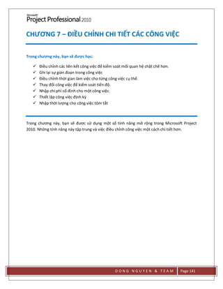 D O N G N G U Y E N & T E A M Page 141
CHƯƠNG 7 – ĐIỀU CHỈNH CHI TIẾT CÁC CÔNG VIỆC
Trong chương này, bạn sẽ được học:
 Điều chỉnh các liên kết công việc để kiểm soát mối quan hệ chặt chẽ hơn.
 Ghi lại sự gián đoạn trong công việc
 Điều chỉnh thời gian làm việc cho từng công việc cụ thể.
 Thay đổi công việc để kiểm soát tiến độ.
 Nhập chi phí cố định cho một công việc.
 Thiết lập công việc định kz
 Nhập thời lượng cho công việc tóm tắt
Trong chương này, bạn sẽ đươc sử dụng một số tính năng mở rộng trong Microsoft Project
2010. Những tính năng này tập trung và việc điều chỉnh công việc một cách chi tiết hơn.
 