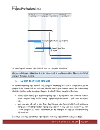 D O N G N G U Y E N & T E A M Page 147
Lúc này công việc theo dự kiến đã lùi về phía sau công việc tiền nhiệm.
Nếu bạn thiết lập giá trị Lag time là số âm thì nó chính là Lead time mà bạn đã được tìm hiểu ở
phần giới thiệu đầu chương.
II. Sự gián đoạn trong công việc
Khi bạn khởi tạo công việc, bạn biết rằng công việc này không phải lúc nào cũng suôn sẻ, có thể
gặp gián đoạn. Thay vì phải liệt kê 2 công việc cho một sự gián đoạn thì bạn có thể chia các công
việc thành hai hay nhiều phân đoạn. Sau đây là một số lí do để bạn chia phân đoạn:
 Bạn dự đoán một sự gián đoạn trong công việc, ví dụ một nhân viên có nhiệm vụ hoàn
thành công việc trong 1 tuần nhưng 1 ngày trong tuần đó anh ta phải tham dự một sự
kiện.
 Một công việc bất ngờ bị gián đoạn. Sau khi công việc được tiến hành, một đối tượng
trong nguồn lực công việc tạm ngừng công việc bởi vì công việc khác cần được ưu tiên.
Sau khi công việc ưu tiên đã hoàn thành, thì đối tượng có thể tiếp tục hoàn thành công
việc trước đó.
Ở bài thực hành này, bạn sẽ thực hiện việc chia một công việc ra thành nhiều phân đoạn.
 