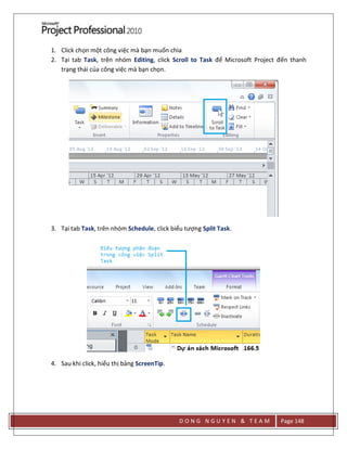 D O N G N G U Y E N & T E A M Page 148
1. Click chọn một công việc mà bạn muốn chia
2. Tại tab Task, trên nhóm Editing, click Scroll to Task để Microsoft Project đến thanh
trạng thái của công việc mà bạn chọn.
3. Tại tab Task, trên nhóm Schedule, click biểu tượng Split Task.
4. Sau khi click, hiểu thị bảng ScreenTip.
 