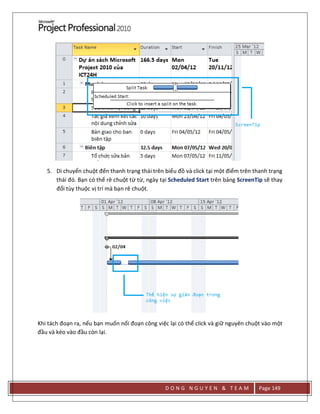 D O N G N G U Y E N & T E A M Page 149
5. Di chuyển chuột đến thanh trạng thái trên biểu đồ và click tại một điểm trên thanh trạng
thái đó. Bạn có thể rê chuột từ từ, ngày tại Scheduled Start trên bảng ScreenTip sẽ thay
đổi tùy thuộc vị trí mà bạn rê chuột.
Khi tách đoạn ra, nếu bạn muốn nối đoạn công việc lại có thể click và giữ nguyên chuột vào một
đầu và kéo vào đầu còn lại.
 