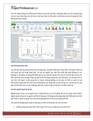 D O N G N G U Y E N & T E A M Page 15
Sau khi nhập thông tin, Microsoft Project cung cấp cho bạn một giao diện xem ấn tượng cũng
như các tùy chọn báo cáo về dự án của bạn. Bạn có thể xuất ra bản báo cáo và sử dụng nó trên
Microsoft Excel 2010.
Lên kế hoạch theo dõi
Sau khi bạn đã xây dựng được tất cả công việc, xác định thời gian thực hiện, tính phụ thuộc và
mối quan hệ của từng công việc, chi phí và nguồn lực. Bạn cần thiết lập một đường cơ sở.
Đường cơ sở được sử dụng để đánh giá và so sánh kế hoạch trên dự án và tiến độ của dự án.
Bên cạnh đó, bạn cần ghi chép lại quá trình của từng công việc như thời gian, chi phí thực tế so
với trên kế hoạch. Cuối cùng khi có được những đường cơ sở bạn có thể so sánh nó tại
Microsoft Project để xem về thực tế thời gian của công việc và chi phí dự án. Cho dù dự án của
bạn có tốn kém hơn so với những gì đã dưa ra bạn cũng có thể xem và điều chỉnh lại.
Vai trò người quản lý dự án
Người quản lý dự án là người tạo ra tổng thể dự án và cố gắng để dự án được hoàn thành.
Người quản lý dự án là người có thể sử dụng các kĩ năng và phương pháp để thiết lập mức thời
gian hợp lí, quản lý nguồn lực tốt và thường giữ lịch trình dự án đúng tiến độ.
Với một hệ thống quản lý dự án tốt, bạn có thể trả lời được các câu hỏi như:
 Những công việc phải thực hiện là gì? Thứ tự các công việc như thế nào?
 