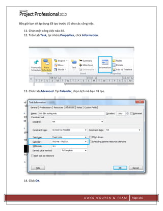 D O N G N G U Y E N & T E A M Page 156
Bây giờ bạn sẽ áp dụng đã tạo trước đó cho các công việc.
11. Chọn một công việc nào đó.
12. Trên tab Task, tại nhóm Properties, click Information.
13. Click tab Advanced. Tại Calendar, chọn lịch mà bạn đã tạo.
14. Click OK.
 
