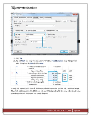 D O N G N G U Y E N & T E A M Page 163
19. Click OK.
20. Tại cột Work của công việc bạn vừa mới thiết lập Fixed Duration, nhập thời gian làm
việc, chẳng hạn là 150h và nhấn Enter.
Vì công việc bạn chọn cố định về thời lượng nên khi bạn thêm giò làm việc, Microsoft Project
điều chỉnh giá trị cao điểm lên 125%, hay nói cách khác bạn cần phải làm công việc này với năng
suất cao hơn khi mà thời lượng vẫn không thay đổi.
 