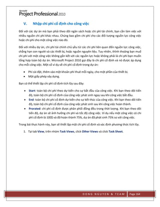 D O N G N G U Y E N & T E A M Page 164
V. Nhập chi phí cố định cho công việc
Đối với các dự án mà bạn phải theo dõi ngân sách hoặc chi phí tài chính, bạn cần làm việc với
nhiều nguồn chi phí khác nhau. Chúng bao gồm chi phí cho các đối tượng nguồn lực công việc
hoặc chi phí cho một công việc nào đó.
Đối với nhiều dự án, chi phí tài chính chủ yều từ các chi phí liên quan đến nguồn lực công việc,
chẳng hạn con người và các thiết bị, hoặc nguồn nguyên liệu. Tuy nhiên, thỉnh thoảng bạn muố
chi phí với một công việc không gắn kết với các nguồn lực hoặc không phải là chi phí bạn muốn
tổng hợp toàn bộ dự án. Microsoft Project 2010 gọi đây là chi phí cố định và nó được áp dụng
cho mỗi công việc. Một số ví dụ về chi phí cố định trong dự án:
 Phí cài đặt, thêm vào một khoản phí thuê mỗi ngày, cho một phần của thiết bị.
 Một giấy phép xây dựng.
Bạn có thể thiết lập chi phí cố định tích lũy sau đây:
 Start: toàn bộ chi phí theo dự kiến cho sự bắt đầu của công việc. Khi bạn theo dõi tiến
độ, toàn bộ chi phí cố định của công việc phát sinh ngay sau khi công việc bắt đầu.
 End: toàn bộ chi phí cố định dự kiến cho sự kết thúc của công việc. Khi bạn theo dõi tiến
độ, toàn bộ chi phí cố định của công việc phát sinh sau khi công việc hoàn thành.
 Prorated: chi phí cố định được phân phối đồng đều trong thời lượng. Khi bạn theo dõi
tiến độ, dự án sẽ ảnh hưởng chi phí và tốc độ công việc. Ví dụ nếu một công việc có chi
phí cố định là 100$ và đã hoàn thành 75%, dự án đã phát sinh 75% so với công việc.
Trong bài thực hành này, bạn sẽ thiết lập một chi phí cố định và xác định phương thức tích lũy.
1. Tại tab View, trên nhóm Task Views, click Other Views và click Task Sheet.
 