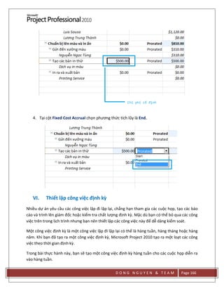 D O N G N G U Y E N & T E A M Page 166
4. Tại cột Fixed Cost Accrual chọn phương thức tích lũy là End.
VI. Thiết lập công việc định kỳ
Nhiều dự án yêu cầu các công việc lập đi lập lại, chẳng hạn tham gia các cuộc họp, tạo các báo
cáo và trình lên giám đốc hoặc kiểm tra chất lượng định kz. Mặc dù bạn có thể bỏ qua các công
việc trên trong lịch trình nhưng bạn nên thiết lập các công việc này để dễ dàng kiểm soát.
Một công việc định kz là một công việc lặp đi lặp lại có thể là hàng tuần, hàng tháng hoặc hàng
năm. Khi bạn đã tạo ra một công việc định kz, Microsoft Project 2010 tạo ra một loạt các công
việc theo thời gian định kz.
Trong bài thực hành này, bạn sẽ tạo một công việc định kz hàng tuần cho các cuộc họp diễn ra
vào hàng tuần.
 