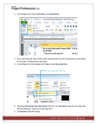 D O N G N G U Y E N & T E A M Page 167
1. Tại tab View, trên nhóm Task Views, click Gantt Chart.
2. Chọn một công việc. Bạn sẽ chèn thêm công việc định kz trên các giai đoạn của kế hoạch
vì nó sẽ xảy ra trong suốt các giai đoạn.
3. Tại tab Task, trên nhóm Insert, click Task và chọn Recurring Task.
4. Hộp thoại Recurring Task Information hiển thị. Tại Task Name nhập tên của công việc
định kz chẳng hạn ”Họp với các biên tập viên”
5. Tại Duration nhập thời lượng.
 