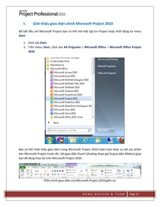 D O N G N G U Y E N & T E A M Page 17
I. Giới thiệu giao diện chính Microsoft Project 2010
Để bắt đầu với Microsoft Project bạn có thể mở một tập tin Project hoặc khởi động từ menu
Start.
1. Click vào Start.
2. Trên menu Start, click vào All Programs > Microsoft Office > Microsoft Office Project
2010
Bạn có thể nhận thấy giao diện trong Microsoft Project 2010 hoàn toàn khác so với các phiên
bản Microsoft Project trước đó. Với giao diện Fluent (thường được gọi là giao diện Ribbon) giúp
bạn dễ dàng thao tác trên Microsoft Project 2010.
Phần chính giao diện của Microsoft Project 2010 gồm có:
 