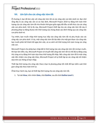 D O N G N G U Y E N & T E A M Page 171
VII. Lên lịch cho các công việc tóm tắt
Ở chương 2, bạn đã làm việc với công việc tóm tắt và các công việc con bên dưới nó. Bạn nhớ
rằng đây là các công việc cần có và mặc định, Microsoft Project 2010 tự động tính toán thời
lượng của các công việc tóm tắt như khoản thời gian giữa ngày bắt đầu và kết thúc của các công
việc con phía dưới. Với l{ đo này, Microsoft Project thiết lập cho các công việc tóm tắt này ở
phương pháp tự động (Auto) nên thời lượng của chúng được xác định thông qua các công việc
con phía dưới nó.
Tuy nhiên, bạn muốn nhập thời lượng trực tiếp vào công việc tóm tắt nó phụ thuộc vào các
công việc con phía dưới. Ví dụ, một công việc tóm tắt đại diện cho một giai đoạn của công việc
bạn muốn phân bổ thành 60 ngày làm việc, và so sánh với thời lượng tính toán trong các công
việc con.
Microsoft Project cho phép bạn nhập bất kì thời lượng nào vào công việc tóm tắt mà bạn muốn.
Khi bạn làm điều này, Microsoft Project sẽ chuyển đổi công việc tóm tắt từ chế độ tự động sang
thủ công và tự động tính toán dựa theo thời lượng đã nhập. Nếu công việc tóm tắt là một công
việc tiền nhiệm của công việc khác, Microsoft Project sẽ tự thiết lập lại các công việc kế nhiệm
dựa trên các thông số bạn nhập.
Thiết lập thời lượng cho công việc theo ý bạn là phương pháp tốt nhất để bạn kiểm soát thời
gian công việc theo một trình tự.
Ở bài thực hành này, bạn sẽ thiết lập thời lượng cho các công việc tóm tắt.
1. Tại tab View, trên nhóm Data, click Outline, sau đó click Outline Level 1.
 