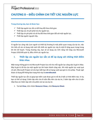 D O N G N G U Y E N & T E A M Page 176
CHƯƠNG 8 – ĐIỀU CHỈNH CHI TIẾT CÁC NGUỒN LỰC
Trong chương này, bạn sẽ được học:
 Thiết lập nguồn lực sẵn có để thay đổi theo thời gian.
 Thiết lập các chi phí phải trả cho nguồn lực.
 Thiết lập chi phí phải trả sẽ tha đổi theo thời gian đối với một nguồn lực.
 Thiết lập nguồn nguyên liệu.
Vì nguồn lực công việc (con người và thiết bị) thường là một phần quan trọng của dự án, việc
tìm hiểu về các sử dụng một cách tốt nhất các nguồn lực này là một kĩ năng quan trọng trong
khi lên kế hoạch. Trong chương này, bạn sẽ sử dụng các tính năng mở rộng của Microsoft
Project 2010 để quản l{, điều chỉnh các nguồn lực.
I. Thiết lập các nguồn lực sẵn có để áp dụng với những thời điểm
khác nhau
Một trong những giá trị mà Microsoft Project lưu trữ cho mỗi nguồn lực công việc là giá trị Max.
Đây là giá trị tối đa của một nguồn lực khi hoàn thành công việc. Khi một nguồn lực vượt quá
chi phí, Microsoft Project sẽ cho bạn biết bạn đã sử dụng vượt quá giá trị cho phép. Thuật ngữ
được sử dụng để thông báo trạng thái này là overallocated.
Thiết lập nguồn lực sẵn có giúp bạn kiểm soát được giá trị tối đa ở bất cứ thời điểm nào. Ví dụ
bạn có thể sử dụng 2 biên tập viên cho 8 tuần đầu tiên của dự án, 3 biên tập viên cho 6 tuần
tiếp theo và 2 biên tập viên cho phần còn lại của dự án.
1. Tại tab View, trên nhóm Resource Views, click Resource Sheet.
 