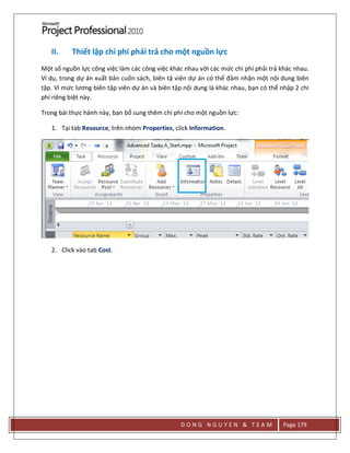 D O N G N G U Y E N & T E A M Page 179
II. Thiết lập chi phí phải trả cho một nguồn lực
Một số nguồn lực công việc làm các công việc khác nhau với các mức chi phí phải trả khác nhau.
Ví dụ, trong dự án xuất bản cuốn sách, biên tậ viên dự án có thể đảm nhận một nội dung biên
tập. Vì mức lương biên tập viên dự án và biên tập nội dung là khác nhau, bạn có thể nhập 2 chi
phí riêng biệt này.
Trong bài thực hành này, bạn bổ sung thêm chi phí cho một nguồn lực:
1. Tại tab Resource, trên nhóm Properties, click Information.
2. Click vào tab Cost.
 