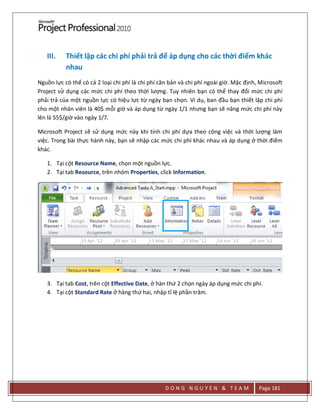 D O N G N G U Y E N & T E A M Page 181
III. Thiết lập các chi phí phải trả để áp dụng cho các thời điểm khác
nhau
Nguồn lực có thể có cả 2 loại chi phí là chi phí căn bản và chi phí ngoài giờ. Mặc định, Microsoft
Project sử dụng các mức chi phí theo thời lượng. Tuy nhiên bạn có thể thay đổi mức chi phí
phải trả của một nguồn lực có hiệu lực từ ngày bạn chọn. Ví dụ, ban đầu bạn thiết lập chi phí
cho một nhân viên là 40$ mỗi giờ và áp dụng từ ngày 1/1 nhưng bạn sẽ nâng mức chi phí này
lên là 55$/giờ vào ngày 1/7.
Microsoft Project sẽ sử dụng mức này khi tính chi phí dựa theo công việc và thời lượng làm
việc. Trong bài thực hành này, bạn sẽ nhập các mức chi phí khác nhau và áp dụng ở thời điểm
khác.
1. Tại cột Resource Name, chọn một nguồn lực.
2. Tại tab Resource, trên nhóm Properties, click Information.
3. Tại tab Cost, trên cột Effective Date, ở hàn thứ 2 chọn ngày áp dụng mức chi phí.
4. Tại cột Standard Rate ở hàng thứ hai, nhập tỉ lệ phần trăm.
 