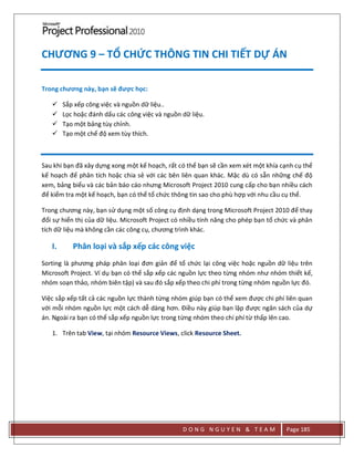 D O N G N G U Y E N & T E A M Page 185
CHƯƠNG 9 – TỔ CHỨC THÔNG TIN CHI TIẾT DỰ ÁN
Trong chương này, bạn sẽ được học:
 Sắp xếp công việc và nguồn dữ liệu..
 Lọc hoặc đánh dấu các công việc và nguồn dữ liệu.
 Tạo một bảng tùy chỉnh.
 Tạo một chế độ xem tùy thích.
Sau khi bạn đã xây dựng xong một kế hoạch, rất có thể bạn sẽ cần xem xét một khía cạnh cụ thể
kế hoạch để phân tích hoặc chia sẻ với các bên liên quan khác. Mặc dù có sẵn những chế độ
xem, bảng biểu và các bản báo cáo nhưng Microsoft Project 2010 cung cấp cho bạn nhiều cách
để kiểm tra một kế hoạch, bạn có thể tổ chức thông tin sao cho phù hợp với nhu cầu cụ thể.
Trong chương này, bạn sử dụng một số công cụ định dạng trong Microsoft Project 2010 để thay
đổi sự hiển thị của dữ liệu. Microsoft Project có nhiều tính năng cho phép bạn tổ chức và phân
tích dữ liệu mà không cần các công cụ, chương trình khác.
I. Phân loại và sắp xếp các công việc
Sorting là phương pháp phân loại đơn giản để tổ chức lại công việc hoặc nguồn dữ liệu trên
Microsoft Project. Ví dụ bạn có thể sắp xếp các nguồn lực theo từng nhóm như nhóm thiết kế,
nhóm soạn thảo, nhóm biên tập) và sau đó sắp xếp theo chi phí trong từng nhóm nguồn lực đó.
Việc sắp xếp tất cả các nguồn lực thành từng nhóm giúp bạn có thể xem được chi phí liên quan
với mỗi nhóm nguồn lực một cách dễ dàng hơn. Điều này giúp bạn lập được ngân sách của dự
án. Ngoài ra bạn có thể sắp xếp nguồn lực trong từng nhóm theo chi phí từ thấp lên cao.
1. Trên tab View, tại nhóm Resource Views, click Resource Sheet.
 