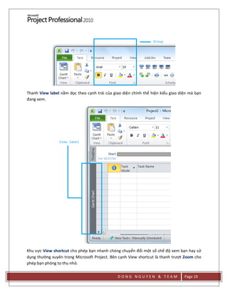D O N G N G U Y E N & T E A M Page 19
Thanh View label nằm dọc theo cạnh trái của giao diện chính thể hiện kiểu giao diện mà bạn
đang xem.
Khu vực View shortcut cho phép bạn nhanh chóng chuyển đổi một số chế độ xem bạn hay sử
dụng thường xuyên trong Microsoft Project. Bên cạnh View shortcut là thanh trượt Zoom cho
phép bạn phòng to thu nhỏ.
 