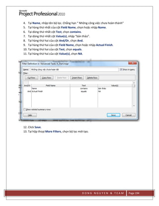 D O N G N G U Y E N & T E A M Page 194
4. Tại Name, nhập tên bộ lọc. Chẳng hạn “ Những công việc chưa hoàn thành”
5. Tại hàng thứ nhất của cột Field Name, chọn hoặc nhập Name.
6. Tại dòng thứ nhất cột Test, chọn contains.
7. Tại dòng thứ nhất cột Value(s), nhập “bản thảo”.
8. Tại hàng thứ hai của cột And/Or, chọn And.
9. Tại hàng thứ hai của cột Field Name, chọn hoặc nhập Actual Finish.
10. Tại hàng thứ hai của cột Test, chọn equals.
11. Tại hàng thứ hai của cột Value(s), chọn NA.
12. Click Save.
13. Tại hộp thoại More Filters, chọn bộ lọc mới tạo.
 