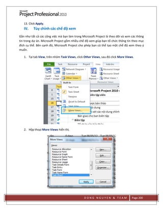 D O N G N G U Y E N & T E A M Page 200
13. Click Apply.
IV. Tùy chỉnh các chế độ xem
Gần như tất cả các công việc mà bạn làm trong Microsoft Project là theo dõi và xem các thông
tin trong dự án. Microsoft Project gồm nhiều chế độ xem giúp bạn tổ chức thông tin theo mục
đích cụ thể. Bên cạnh đó, Microsoft Project cho phép bạn có thể tạo một chế độ xem theo ý
muốn.
1. Tại tab View, trên nhóm Task Views, click Other Views, sau đó click More Views.
2. Hộp thoại More Views hiển thị.
 