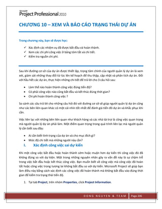 D O N G N G U Y E N & T E A M Page 206
CHƯƠNG 10 – XEM VÀ BÁO CÁO TRẠNG THÁI DỰ ÁN
Trong chương này, bạn sẽ được học:
 Xác định các nhiệm vụ đã được bắt đầu và hoàn thành.
 Xem các chi phí công việc ở bảng tóm tắt và chi tiết.
 Kiểm tra nguồn chi phí.
Sau khi đường cơ sở của dự án được thiết lập, trọng tâm chính của người quản lý dự án là xem
xét, giám sát những thay đổi từ lúc lên kế hoạch để thu thập, cập nhật và phân tích dự án. Đối
với hầu hết các dự án, thực hiện những chi tiết để trả lời cho 3 câu hỏi sau:
 Làm thế nào hoàn thành công việc đúng tiến độ?
 Có phải công việc nào cũng bắt đầu và kết thúc đúng thời gian?
 Chi phí hoàn thành công việc ?
So sánh các câu trả lời cho những câu hỏi đó với đường cơ sở sẽ giúp người quản lý dự án cũng
như các bên liên quan khác có một cái nhìn tốt nhất để đánh giá tiến đô dự án và khắc phục khi
cần.
Việc liên lạc với những bên liên quan như khách hàng và các nhà tài trợ là công việc quan trọng
mà người quản lý dự án phải làm. Một điểm quan trọng trong quá trình liên lạc mà người quản
lý cần biết sau đây:
 Ai cần biết tình trạng của dự án và cho mục đích gì?
 Mức độ chi tiết mà những người này cần?
I. Xác định công việc sai dự kiến
Khi một công việc bắt đầu hoặc hoàn thành sớm hoặc muộn hơn dự kiến thì công việc đó đã
không đúng so với dự kiện. Một trong những nguyên nhân gây ra vấn đề này là sự chậm trễ
trong việc bắt đầu hoặc kết thúc công việc. Bạn muốn biết về công việc mà công việc đã hoàn
tất hoặc công việc trong tương lai không bắt đầu so với dự kiến. Microosft Project sẽ giúp bạn
làm điều này bằng cách xác định các công việc đã hoàn thành mà không bắt đầu vào đúng thời
gian để kiểm tra trạng thái tiến độ.
1. Tại tab Project, trên nhóm Properties, click Project Information.
 