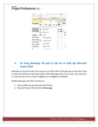 D O N G N G U Y E N & T E A M Page 21
II. Sử dụng Backstage để quản lý tập tin và thiết lập Microsoft
Project 2010
Backstage là một thành phần mới trong các sản phẩm Office 2010 giúp bạn có thể quản lý tập
tin cũng như thiết lập về Microsoft Project 2010. Backstage chứa các tùy chọn, chức năng chia
sẻ, bên cạnh đó với các mở tập tin (Open), tạo mới (New) và lưu (Save).
Để đến Backstage, thực hiện các bước sau:
1. Click vào File trên giao diện Microsoft Project
2. Microsoft Project 2010 sẽ hiển thị Backstage.
 