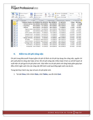 D O N G N G U Y E N & T E A M Page 214
II. Kiểm tra chi phí công việc
Chi phí trong Microsoft Project gồm chi phí cố định và chi phí áp dụng cho công việc, nguồn chi
phí xuất phát từ công việc hoặc cả hai. Khi chí phí công việc nhiều hoặc ít hơn so với kế hoạch sẽ
xuất hiện chi phí gọi là chi phí phát sinh. Việc kiểm tra chi phí phát sinh tăng hoặc giảm giúp bạn
điều chỉnh ngân sách cho các công việc để tránh vượt quá tổng ngân sách của dự án.
Trong bài thực hành này, bạn sẽ xem chi phí phát sinh.
1. Tại tab View, trên nhóm Data, click Tables, sau đó click Cost.
 