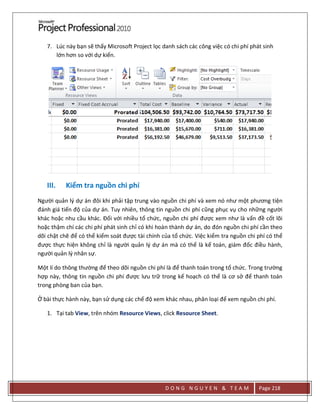 D O N G N G U Y E N & T E A M Page 218
7. Lúc này bạn sẽ thấy Microsoft Project lọc danh sách các công việc có chi phí phát sinh
lớn hơn so với dự kiến.
III. Kiểm tra nguồn chi phí
Người quản lý dự án đôi khi phải tập trung vào nguồn chi phí và xem nó như một phương tiện
đánh giá tiến độ của dự án. Tuy nhiên, thông tin nguồn chi phí cũng phục vụ cho những người
khác hoặc nhu cầu khác. Đối với nhiều tổ chức, nguồn chi phí được xem như là vấn đề cốt lõi
hoặc thậm chí các chi phí phát sinh chỉ có khi hoàn thành dự án, do đón nguồn chi phí cần theo
dõi chặt chẽ để có thể kiểm soát được tài chính của tổ chức. Việc kiểm tra nguồn chi phí có thể
được thực hiện không chỉ là người quản lý dự án mà có thể là kế toán, giám đốc điều hành,
người quản lý nhân sự.
Một lí do thông thường để theo dõi nguồn chi phí là để thanh toán trong tổ chức. Trong trường
hợp này, thông tin nguồn chi phí được lưu trữ trong kế hoạch có thể là cơ sở để thanh toán
trong phòng ban của bạn.
Ở bài thực hành này, bạn sử dụng các chế độ xem khác nhau, phân loại để xem nguồn chi phí.
1. Tại tab View, trên nhóm Resource Views, click Resource Sheet.
 