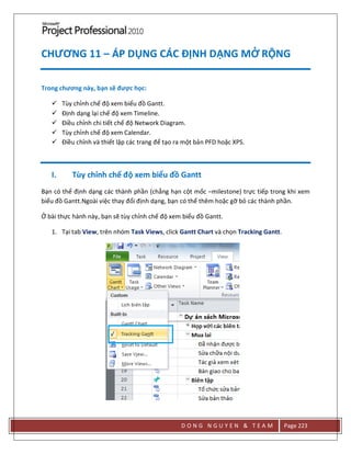 D O N G N G U Y E N & T E A M Page 223
CHƯƠNG 11 – ÁP DỤNG CÁC ĐỊNH DẠNG MỞ RỘNG
Trong chương này, bạn sẽ được học:
 Tùy chỉnh chế độ xem biểu đồ Gantt.
 Định dạng lại chế độ xem Timeline.
 Điều chỉnh chi tiết chế độ Network Diagram.
 Tùy chỉnh chế độ xem Calendar.
 Điều chỉnh và thiết lập các trang để tạo ra một bản PFD hoặc XPS.
I. Tùy chỉnh chế độ xem biểu đồ Gantt
Bạn có thể định dạng các thành phần (chẳng hạn cột mốc –milestone) trực tiếp trong khi xem
biểu đồ Gantt.Ngoài việc thay đổi định dạng, bạn có thể thêm hoặc gỡ bỏ các thành phần.
Ở bài thực hành này, bạn sẽ tùy chỉnh chế độ xem biểu đồ Gantt.
1. Tại tab View, trên nhóm Task Views, click Gantt Chart và chọn Tracking Gantt.
 